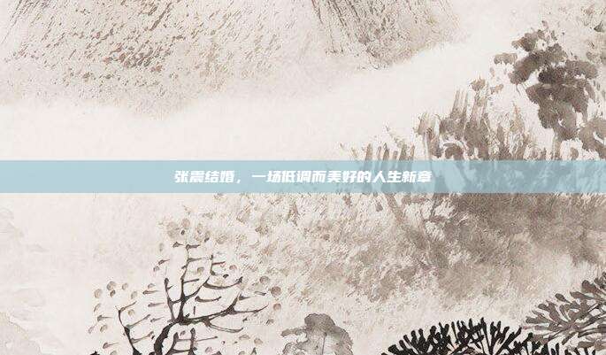 张震结婚，一场低调而美好的人生新章