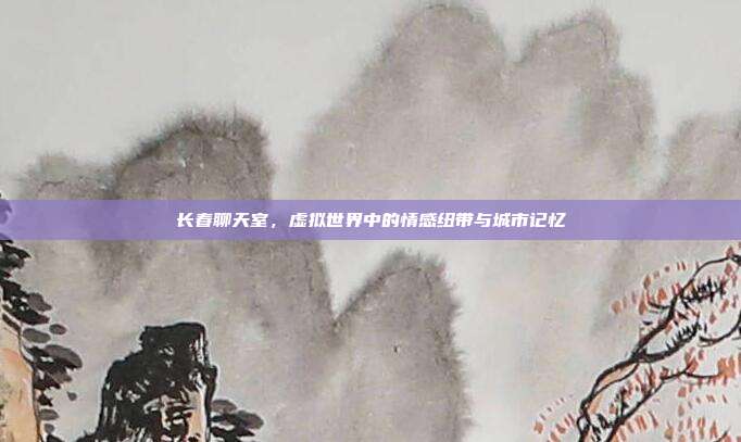 长春聊天室，虚拟世界中的情感纽带与城市记忆