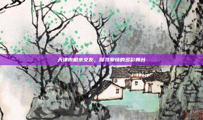 天津市相亲交友，探寻爱情的多彩舞台