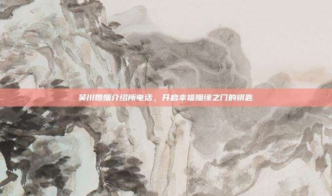 吴川婚姻介绍所电话，开启幸福姻缘之门的钥匙