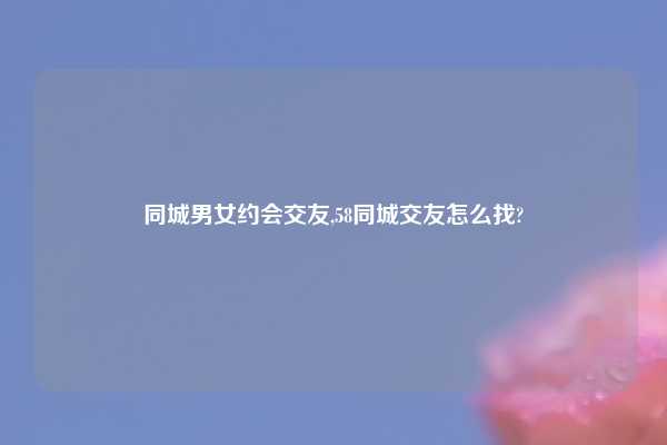 同城男女约会交友,58同城交友怎么找?