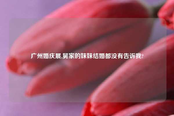 广州婚庆展,舅家的妹妹结婚都没有告诉我?