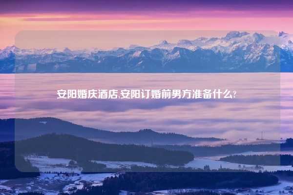 安阳婚庆酒店,安阳订婚前男方准备什么?