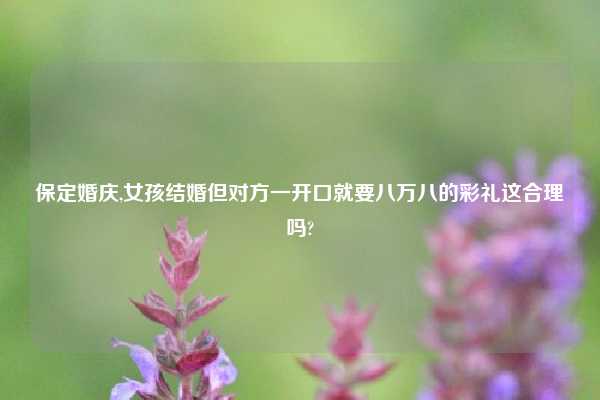 保定婚庆,女孩结婚但对方一开口就要八万八的彩礼这合理吗?