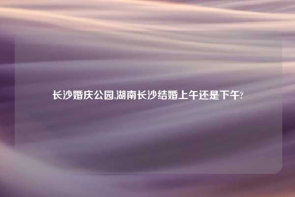 长沙婚庆公园,湖南长沙结婚上午还是下午?