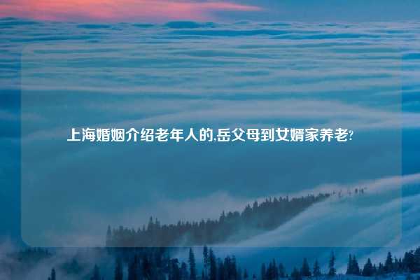 上海婚姻介绍老年人的,岳父母到女婿家养老?