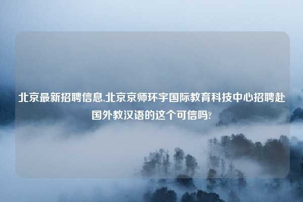 北京最新招聘信息,北京京师环宇国际教育科技中心招聘赴国外教汉语的这个可信吗?