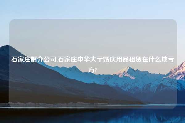 石家庄婚介公司,石家庄中华大亍婚庆用品租赁在什么地亏方?