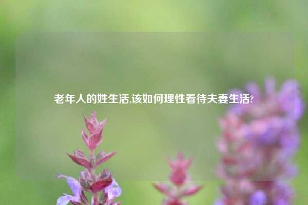 老年人的姓生活,该如何理性看待夫妻生活?