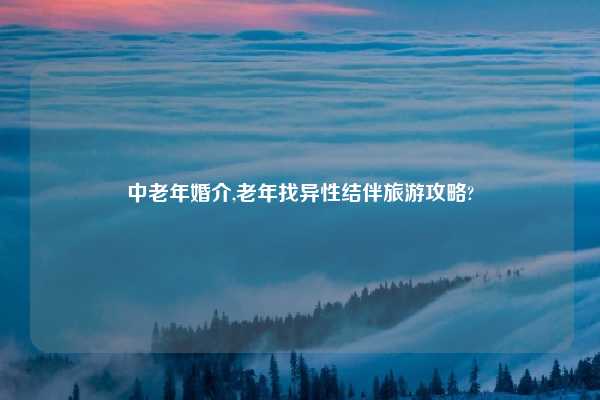 中老年婚介,老年找异性结伴旅游攻略?