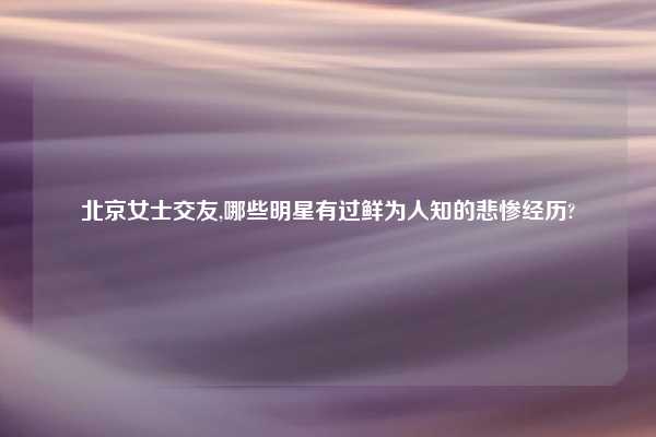 北京女士交友,哪些明星有过鲜为人知的悲惨经历?