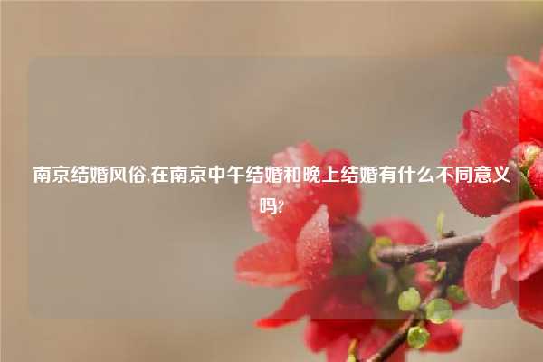 南京结婚风俗,在南京中午结婚和晚上结婚有什么不同意义吗?