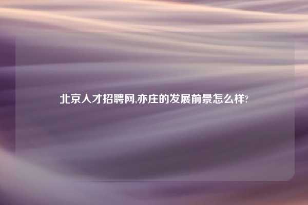北京人才招聘网,亦庄的发展前景怎么样?