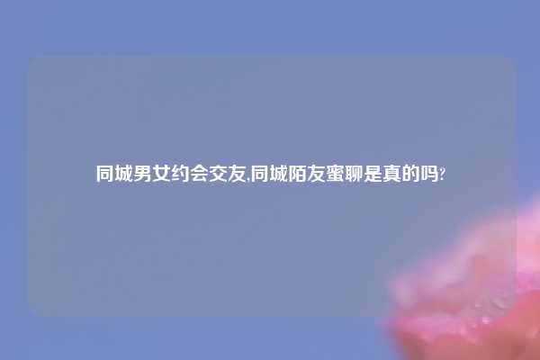 同城男女约会交友,同城陌友蜜聊是真的吗?