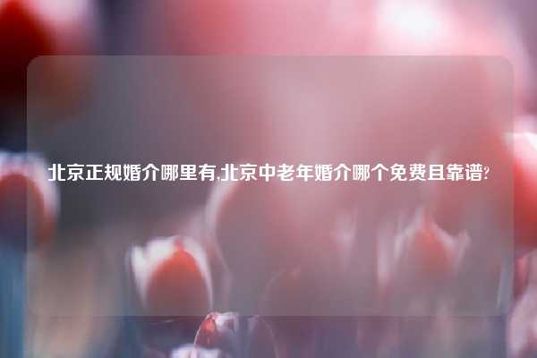 北京正规婚介哪里有,北京中老年婚介哪个免费且靠谱?