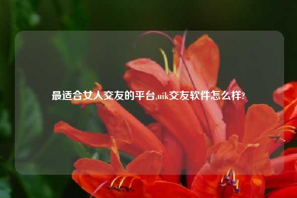 最适合女人交友的平台,uik交友软件怎么样?