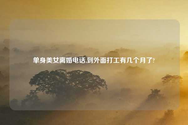 单身美女离婚电话,到外面打工有几个月了?