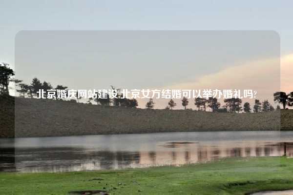 北京婚庆网站建设,北京女方结婚可以举办婚礼吗?