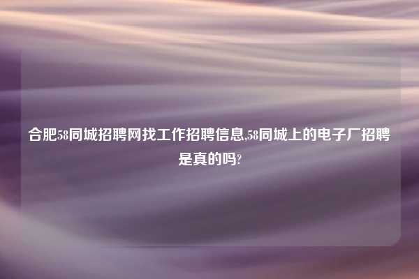 合肥58同城招聘网找工作招聘信息,58同城上的电子厂招聘是真的吗?