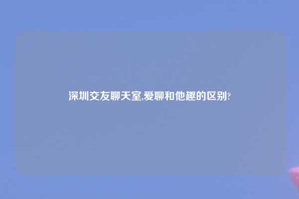 深圳交友聊天室,爱聊和他趣的区别?