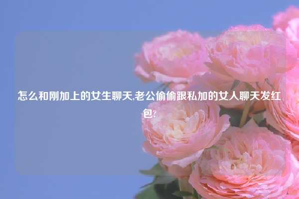 怎么和刚加上的女生聊天,老公偷偷跟私加的女人聊天发红包?
