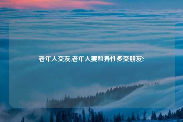老年人交友,老年人要和异性多交朋友?