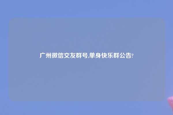 广州微信交友群号,单身快乐群公告?