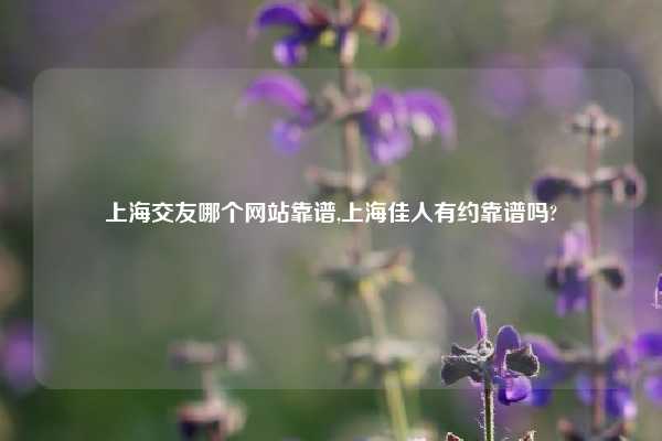 上海交友哪个网站靠谱,上海佳人有约靠谱吗?