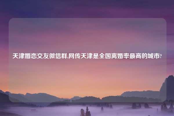天津婚恋交友微信群,网传天津是全国离婚率最高的城市?