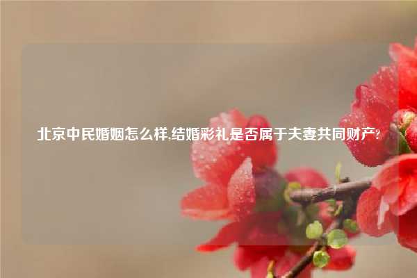 北京中民婚姻怎么样,结婚彩礼是否属于夫妻共同财产?