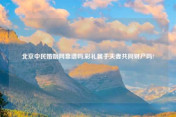 北京中民婚姻网靠谱吗,彩礼属于夫妻共同财产吗?