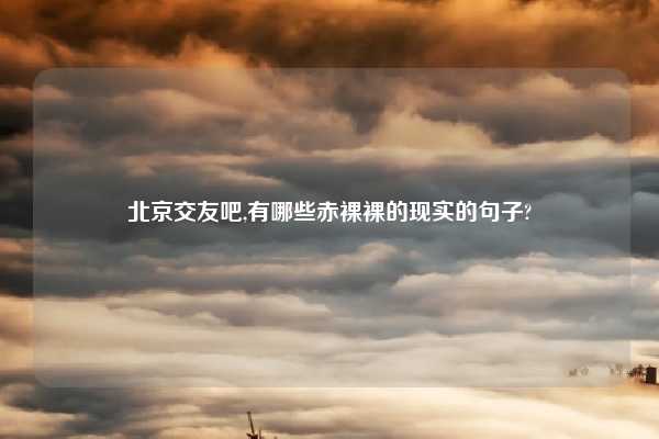 北京交友吧,有哪些赤裸裸的现实的句子?