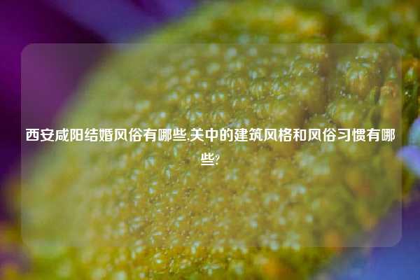 西安咸阳结婚风俗有哪些,关中的建筑风格和风俗习惯有哪些?