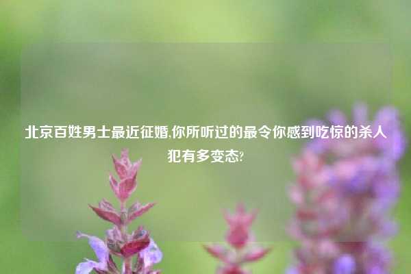 北京百姓男士最近征婚,你所听过的最令你感到吃惊的杀人犯有多变态?