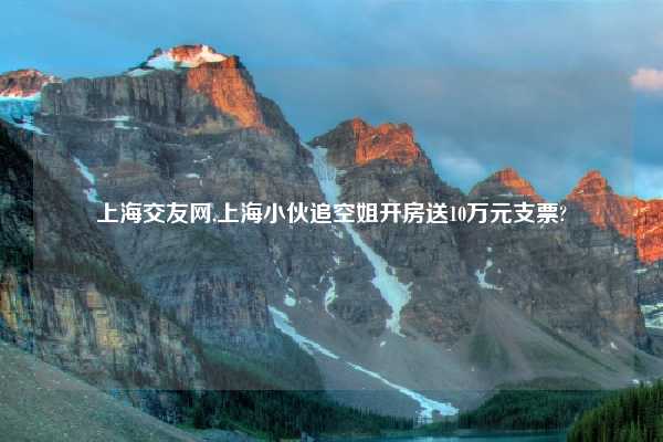 上海交友网,上海小伙追空姐开房送10万元支票?