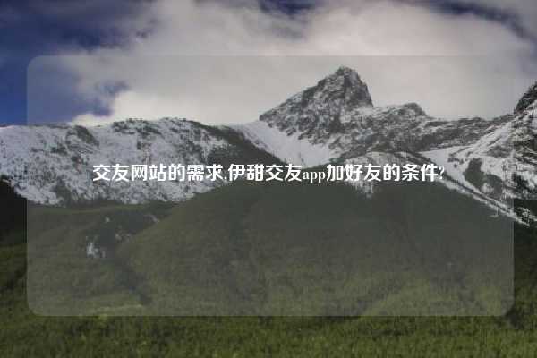 交友网站的需求,伊甜交友app加好友的条件?