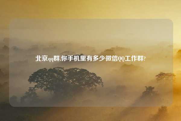 北京qq群,你手机里有多少微信QQ工作群?