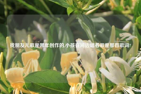 找朋友儿歌是哪年创作的,小孩在河边唱着歌是那首歌词?