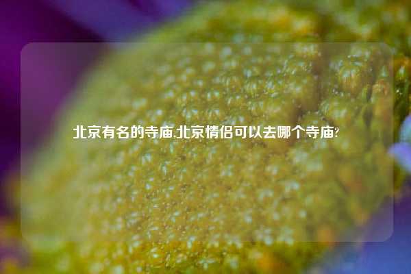 北京有名的寺庙,北京情侣可以去哪个寺庙?