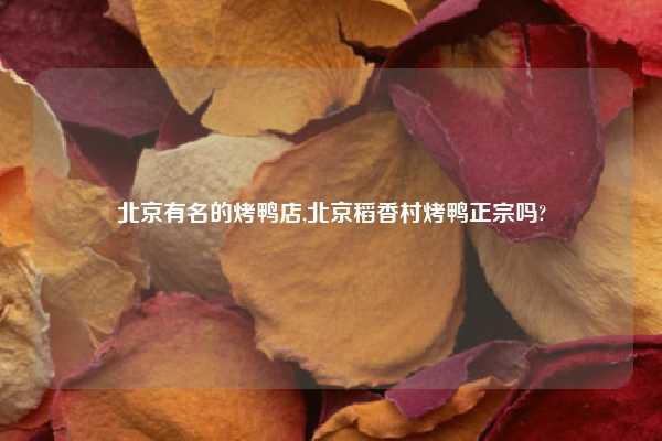 北京有名的烤鸭店,北京稻香村烤鸭正宗吗?