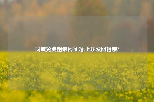 同城免费相亲网征婚,上珍爱网相亲?