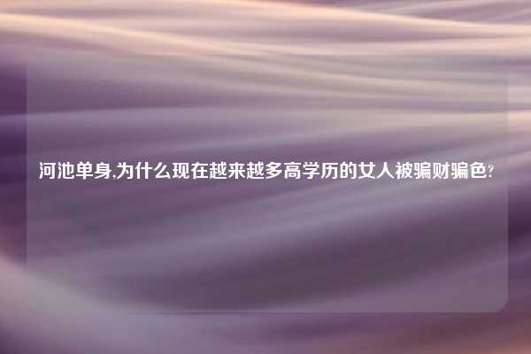 河池单身,为什么现在越来越多高学历的女人被骗财骗色?