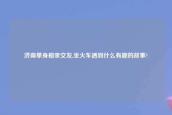 济南单身相亲交友,坐火车遇到什么有趣的故事?