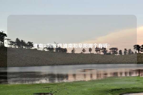 淮南58同城网,淮南和阜阳哪个有钱?