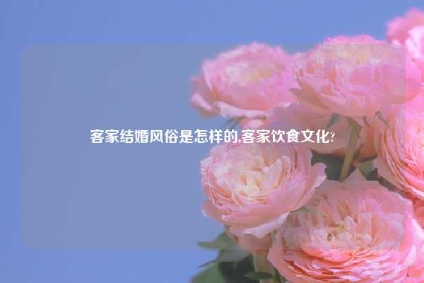 客家结婚风俗是怎样的,客家饮食文化?