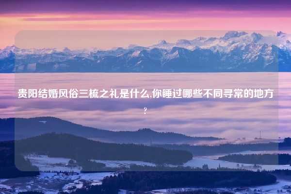 贵阳结婚风俗三梳之礼是什么,你睡过哪些不同寻常的地方?