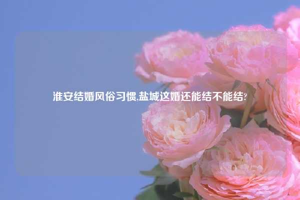 淮安结婚风俗习惯,盐城这婚还能结不能结?