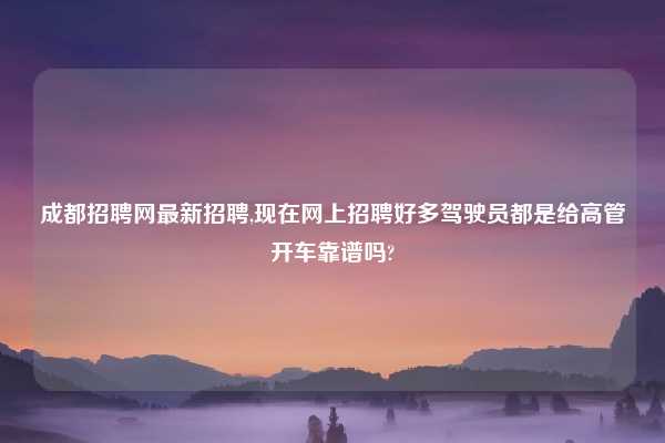 成都招聘网最新招聘,现在网上招聘好多驾驶员都是给高管开车靠谱吗?