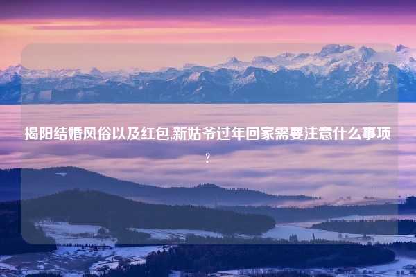 揭阳结婚风俗以及红包,新姑爷过年回家需要注意什么事项?