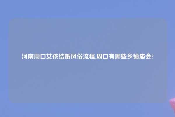 河南周口女孩结婚风俗流程,周口有哪些乡镇庙会?
